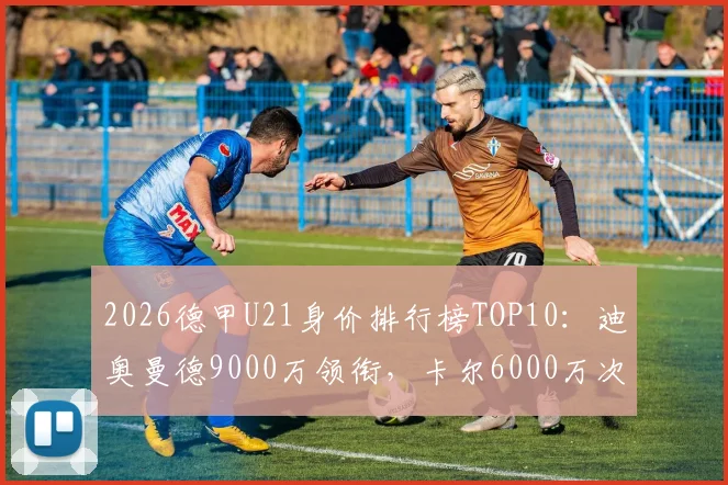 2026德甲U21身价排行榜TOP10：迪奥曼德9000万领衔，卡尔6000万次席，附潜力新星分析与身价评估解读