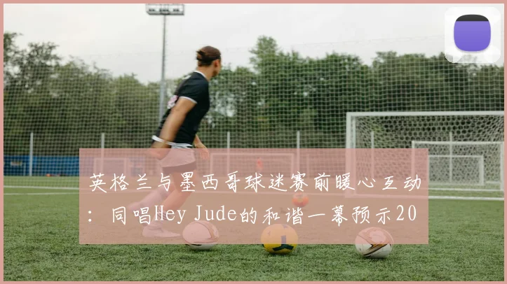 英格兰与墨西哥球迷赛前暖心互动：同唱Hey Jude的和谐一幕预示2026世界杯友好氛围，盘点足球史上经典球迷友谊瞬间