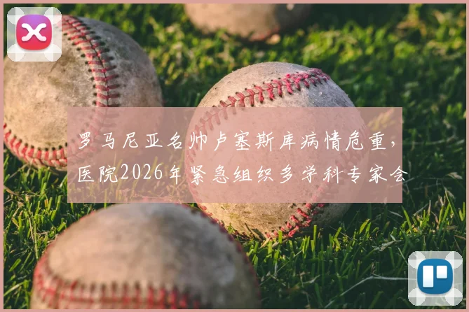 罗马尼亚名帅卢塞斯库病情危重，医院2026年紧急组织多学科专家会诊讨论ECMO治疗方案