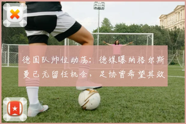德国队帅位动荡：德媒曝纳格尔斯曼已无留任机会，足协曾希望其效仿科曼主动辞职，2026年欧洲杯前景蒙尘