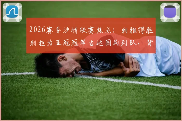 2026赛季沙特联赛焦点：利雅得胜利拒为亚冠冠军吉达国民列队，背后原因与争冠局势深度分析