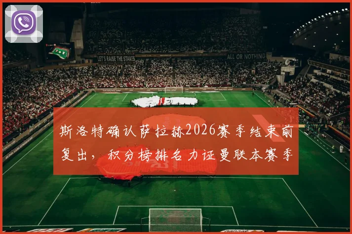 斯洛特确认萨拉赫2026赛季结束前复出，积分榜排名力证曼联本赛季有多难缠