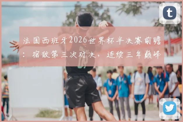 法国西班牙2026世界杯半决赛前瞻:宿敌第三次对决,连续三年巅峰战谁主沉浮?