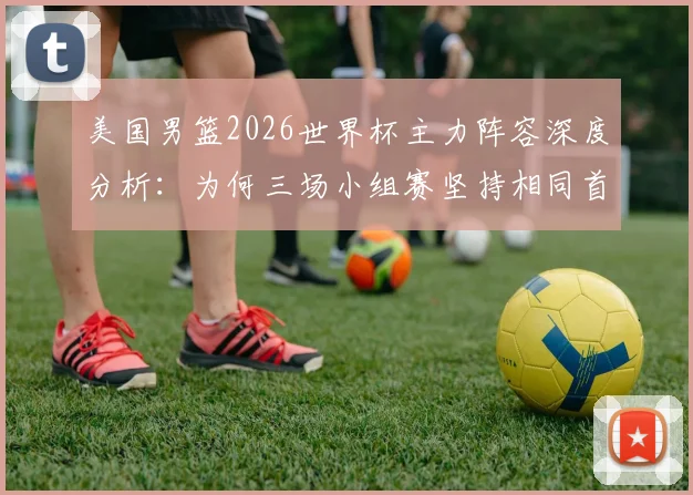 美国男篮2026世界杯主力阵容深度分析：为何三场小组赛坚持相同首发，背后战术考量与“最已阵”实力解读