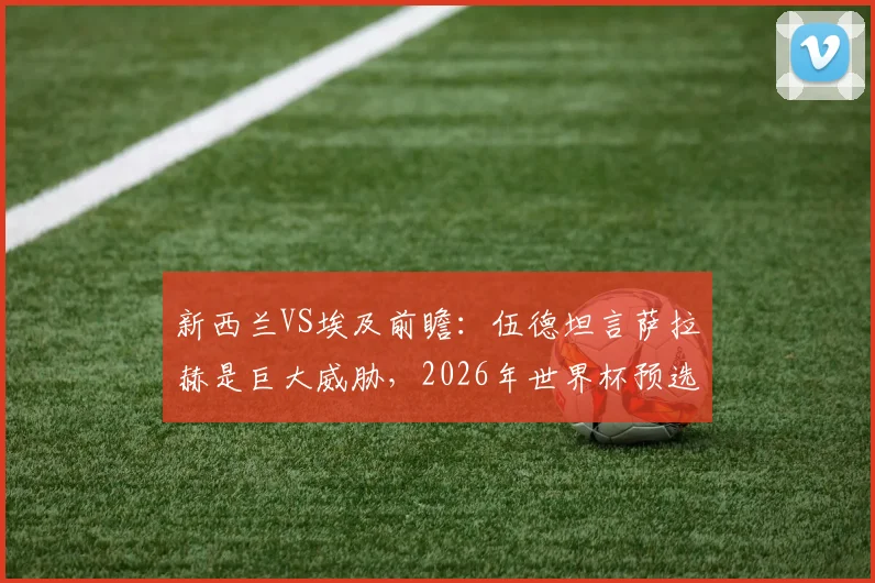 新西兰VS埃及前瞻：伍德坦言萨拉赫是巨大威胁，2026年世界杯预选赛这场生死战谁赢谁出线？