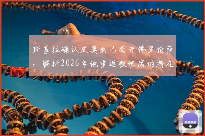 斯基拉确认皮奥利已离开佛罗伦萨，解析2026年他重返教练席的潜在去向与执教前景