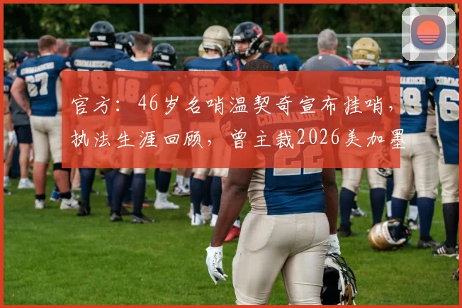 官方：46岁名哨温契奇宣布挂哨，执法生涯回顾，曾主裁2026美加墨世界杯决赛
