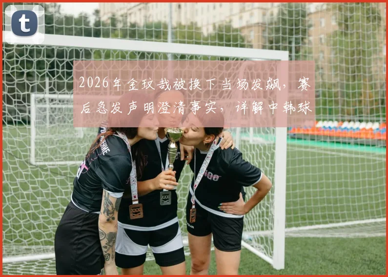 2026年金玟哉被换下当场发飙，赛后急发声明澄清事实，详解中韩球星队内冲突始末与影响