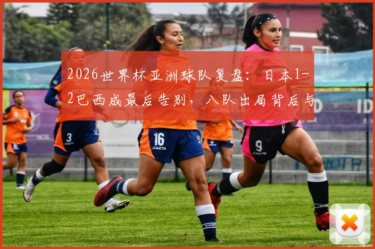 2026世界杯亚洲球队复盘：日本1-2巴西成最后告别，八队出局背后与南美强队的真实差距