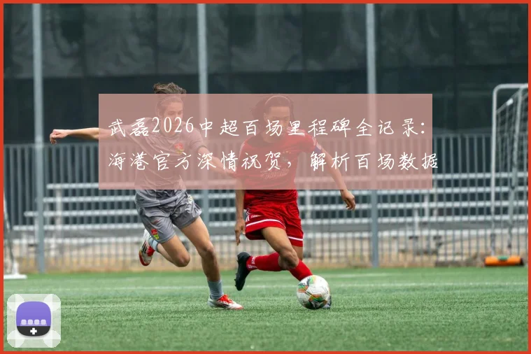 武磊2026中超百场里程碑全记录：海港官方深情祝贺，解析百场数据与背后故事