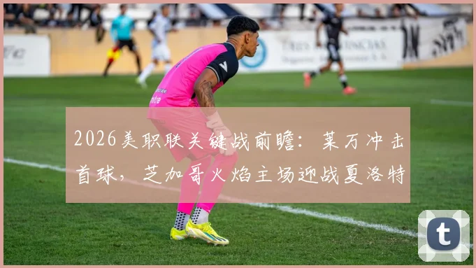 2026美职联关键战前瞻:莱万冲击首球,芝加哥火焰主场迎战夏洛特FC,连败困局能否破解?