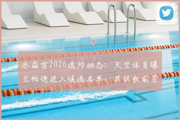 水晶宫2026选帅动态：天空体育曝兰帕德进入候选名单，其执教前景与优势深度分析