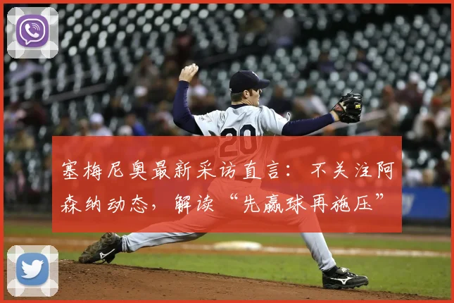 塞梅尼奥最新采访直言：不关注阿森纳动态，解读“先赢球再施压”的争冠球队核心心态
