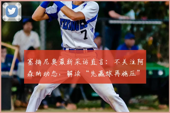 塞梅尼奥最新采访直言：不关注阿森纳动态，解读“先赢球再施压”的争冠球队核心心态