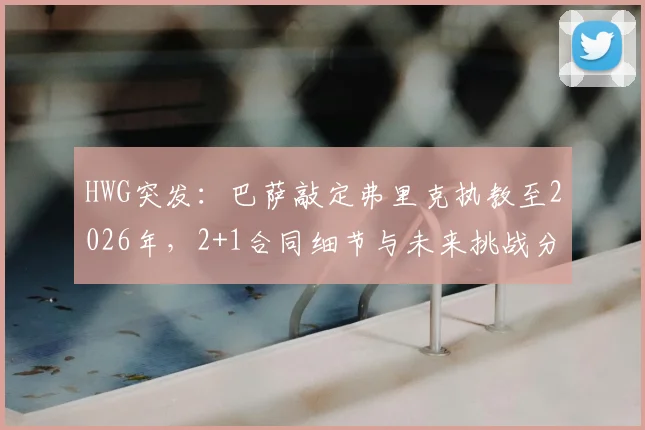 HWG突发：巴萨敲定弗里克执教至2026年，2+1合同细节与未来挑战分析