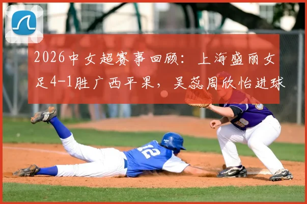 2026中女超赛事回顾：上海盛丽女足4-1胜广西平果，吴蕊周欣怡进球战术解析