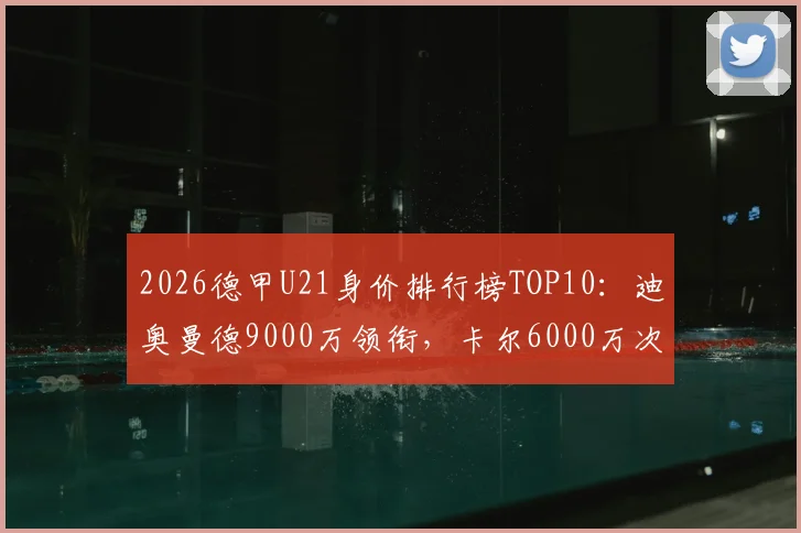 2026德甲U21身价排行榜TOP10：迪奥曼德9000万领衔，卡尔6000万次席，附潜力新星分析与身价评估解读