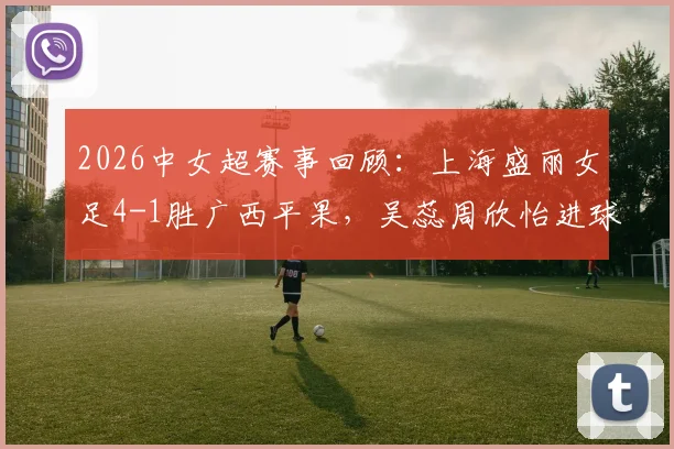 2026中女超赛事回顾：上海盛丽女足4-1胜广西平果，吴蕊周欣怡进球战术解析