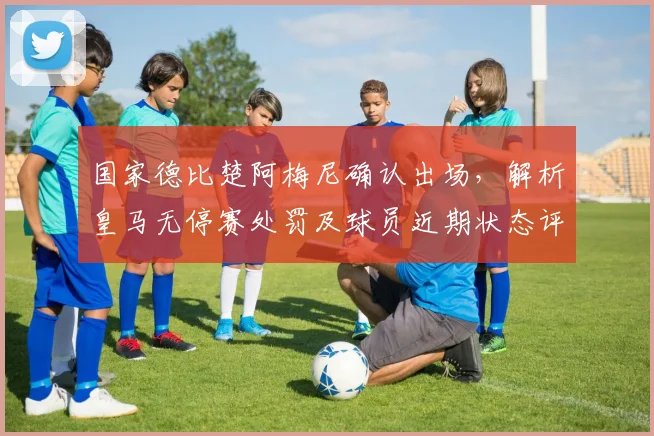 国家德比楚阿梅尼确认出场,解析皇马无停赛处罚及球员近期状态评估