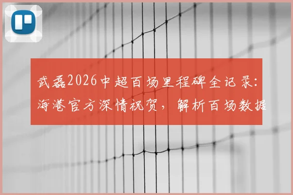 武磊2026中超百场里程碑全记录：海港官方深情祝贺，解析百场数据与背后故事