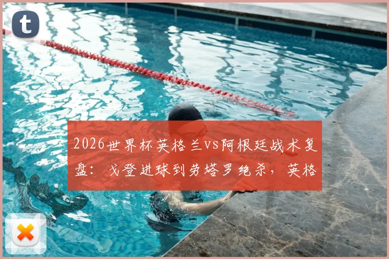 2026世界杯英格兰vs阿根廷战术复盘：戈登进球到劳塔罗绝杀，英格兰禁区传球仅4次的深层原因