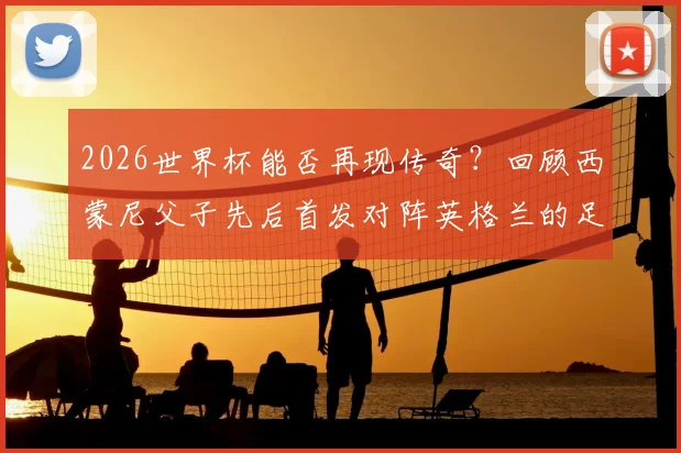 2026世界杯能否再现传奇？回顾西蒙尼父子先后首发对阵英格兰的足球传承与世界杯罕见纪录