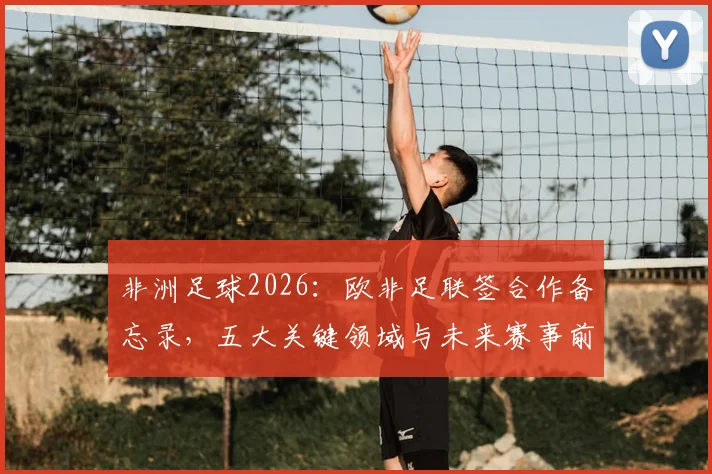 非洲足球2026:欧非足联签合作备忘录,五大关键领域与未来赛事前瞻