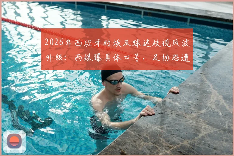 2026年西班牙对埃及球迷歧视风波升级：西媒曝具体口号，足协恐遭FIFA重罚，最新处罚动态追踪