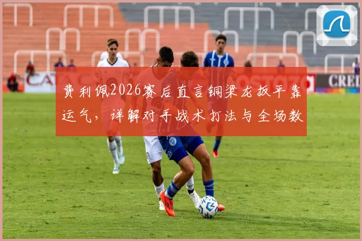 费利佩2026赛后直言铜梁龙扳平靠运气，详解对手战术打法与全场数据统计