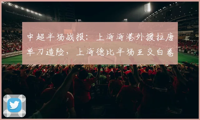 中超半场战报：上海海港外援拉唐单刀造险，上海德比半场互交白卷，关键数据深度解析