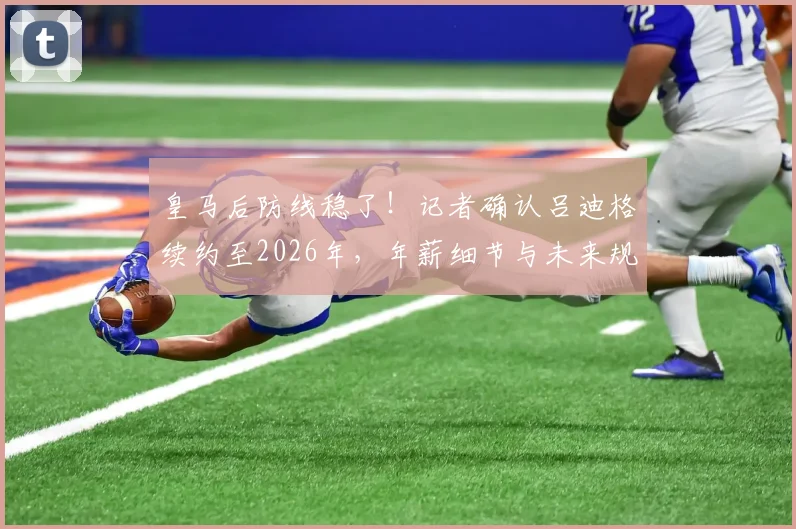 皇马后防线稳了!记者确认吕迪格续约至2026年,年薪细节与未来规划一并解读