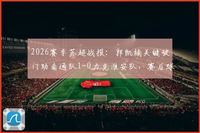 2026赛季苏超战报：郭凯楠关键破门助南通队1-0力克淮安队，赛后球员分析与近期赛况解读