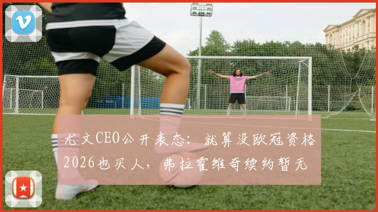 尤文CEO公开表态：就算没欧冠资格2026也买人，弗拉霍维奇续约暂无突破，球队重建计划已明确