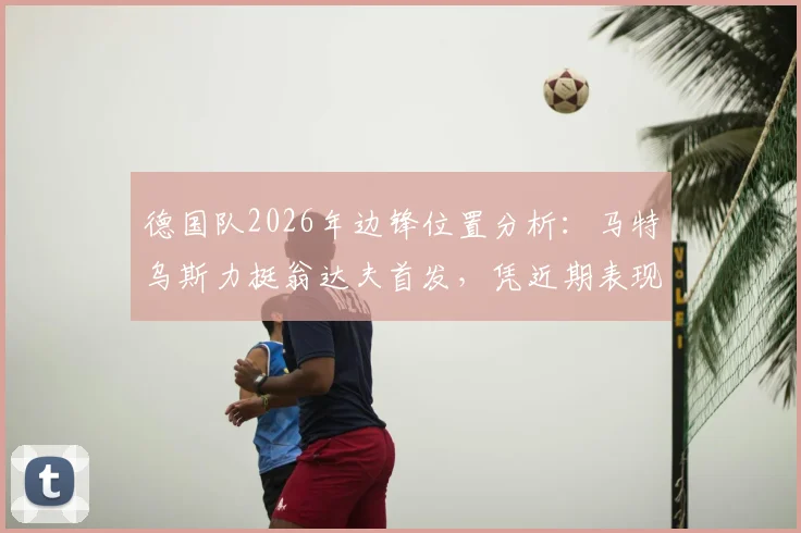 德国队2026年边锋位置分析：马特乌斯力挺翁达夫首发，凭近期表现与进球效率能否站稳主力？