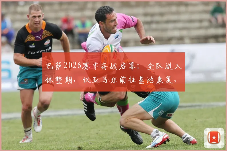 巴萨2026赛季备战启幕：全队进入休整期，仅亚马尔前往基地康复，详解俱乐部夏训计划与伤病管理