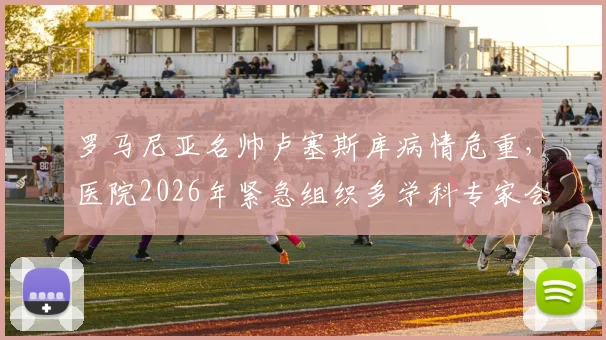 罗马尼亚名帅卢塞斯库病情危重,医院2026年紧急组织多学科专家会诊讨论ECMO治疗方案