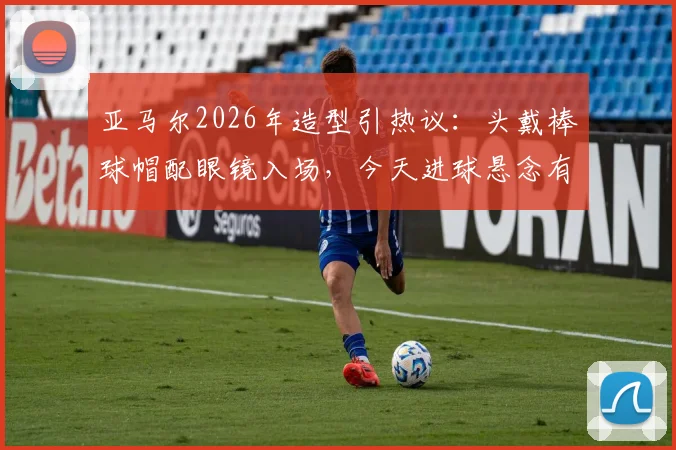 亚马尔2026年造型引热议:头戴棒球帽配眼镜入场,今天进球悬念有多大?