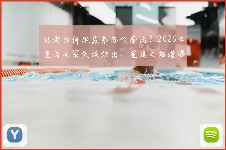 记者为何炮轰弗洛伦蒂诺？2026年皇马决策失误频出，重建之路遭遇球迷拷问