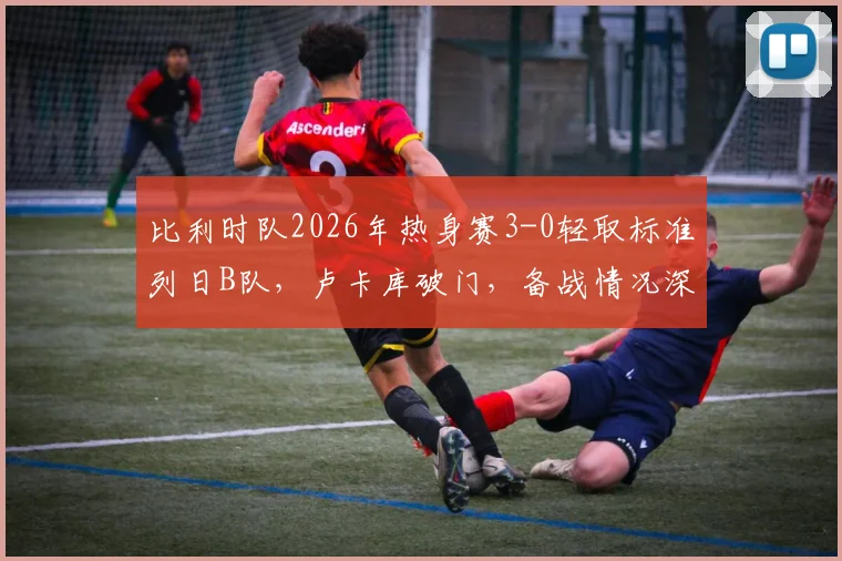 比利时队2026年热身赛3-0轻取标准列日B队,卢卡库破门,备战情况深度解析