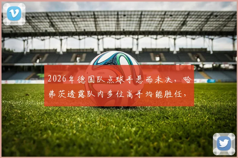 2026年德国队点球手悬而未决，哈弗茨透露队内多位高手均能胜任，主罚人选引热议