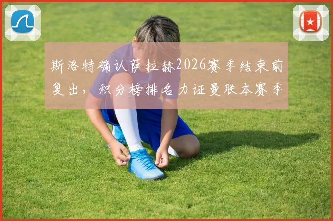 斯洛特确认萨拉赫2026赛季结束前复出,积分榜排名力证曼联本赛季有多难缠