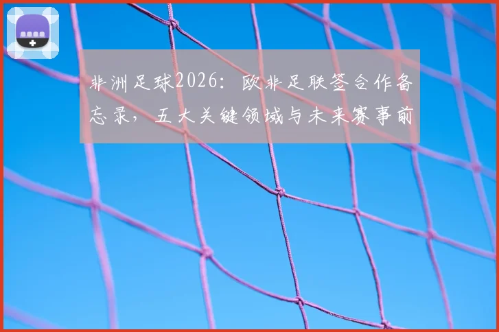 非洲足球2026:欧非足联签合作备忘录,五大关键领域与未来赛事前瞻