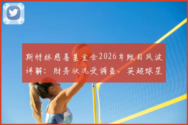 斯特林慈善基金会2026年账目风波详解:财务状况受调查,英超球星慈善监管引关注
