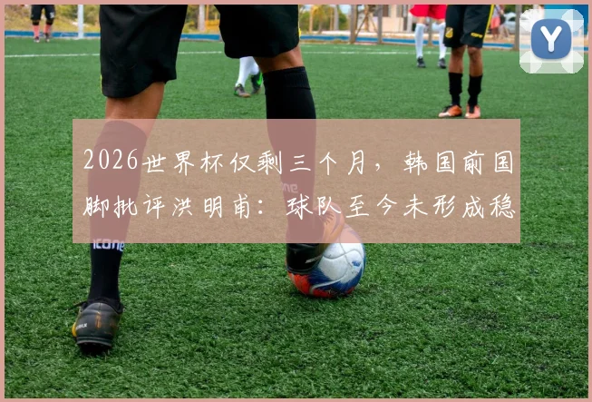2026世界杯仅剩三个月,韩国前国脚批评洪明甫:球队至今未形成稳定风格与战术体系