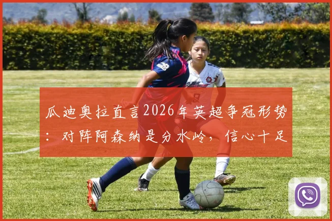 瓜迪奥拉直言2026年英超争冠形势：对阵阿森纳是分水岭，信心十足但强调临场决胜