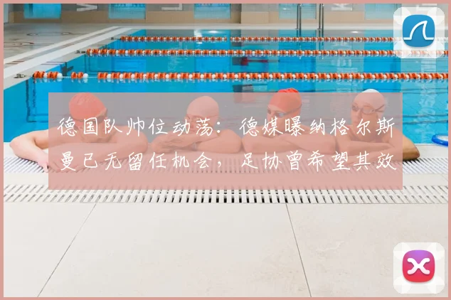 德国队帅位动荡:德媒曝纳格尔斯曼已无留任机会,足协曾希望其效仿科曼主动辞职,2026年欧洲杯前景蒙尘