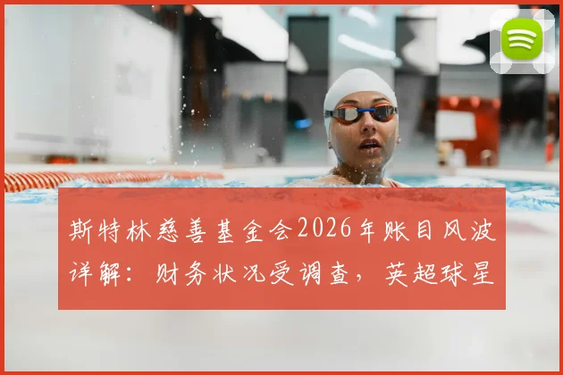 斯特林慈善基金会2026年账目风波详解:财务状况受调查,英超球星慈善监管引关注