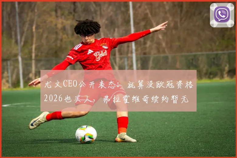 尤文CEO公开表态：就算没欧冠资格2026也买人，弗拉霍维奇续约暂无突破，球队重建计划已明确