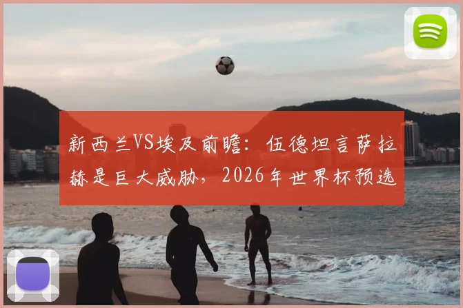 新西兰VS埃及前瞻：伍德坦言萨拉赫是巨大威胁，2026年世界杯预选赛这场生死战谁赢谁出线？
