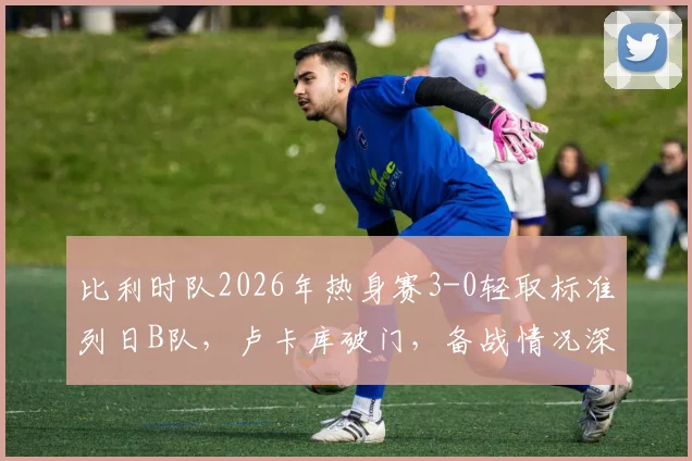 比利时队2026年热身赛3-0轻取标准列日B队,卢卡库破门,备战情况深度解析